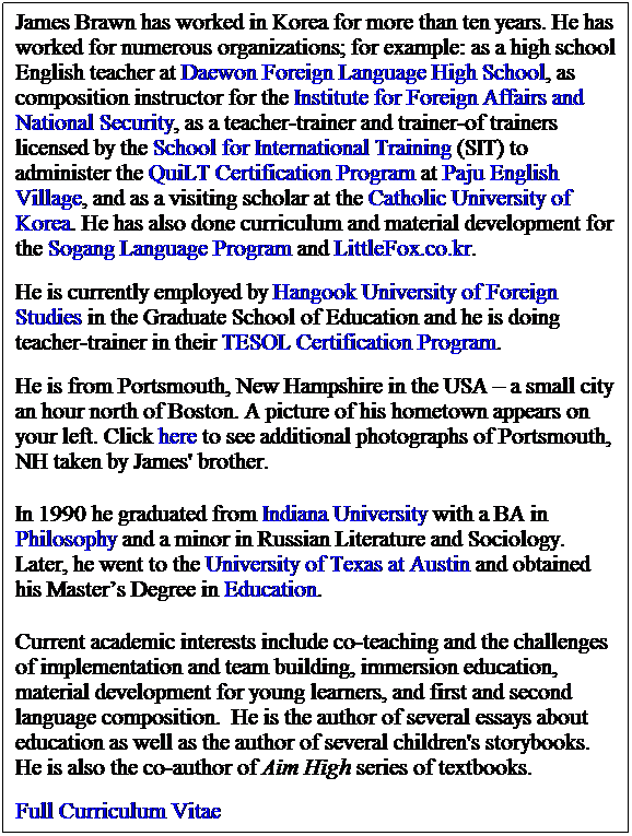 Text Box: James Brawn has worked in Korea for more than ten years. He has worked for numerous organizations; for example: as a high school English teacher at Daewon Foreign Language High School, as composition instructor for the Institute for Foreign Affairs and National Security, as a teacher-trainer and trainer-of trainers licensed by the School for International Training (SIT) to administer the QuiLT Certification Program at Paju English Village, and as a visiting scholar at the Catholic University of Korea. He has also done curriculum and material development for the Sogang Language Program and LittleFox.co.kr. 
&nbsp;
He is currently employed by Hangook University of Foreign Studies in the Graduate School of Education and he is doing teacher-trainer in their TESOL Certification Program.&nbsp; 
&nbsp;
He is from Portsmouth, New Hampshire in the USA � a small city an hour north of Boston. A picture of his hometown appears on your left. Click here to see additional photographs of Portsmouth, NH taken by James' brother.
&nbsp;
In 1990 he graduated from Indiana University with a BA in Philosophy and a minor in Russian Literature and Sociology. Later, he went to the University of Texas at Austin and obtained his Master�s Degree in Education. 
&nbsp;
Current academic interests include co-teaching and the challenges of implementation and team building, immersion education, material development for young learners, and first and second language composition. &nbsp;He is the author of several essays about education as well as the author of several children's storybooks. He is also the co-author of Aim High series of textbooks. 
&nbsp;
Full Curriculum Vitae
